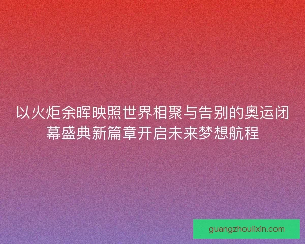 以火炬余晖映照世界相聚与告别的奥运闭幕盛典新篇章开启未来梦想航程