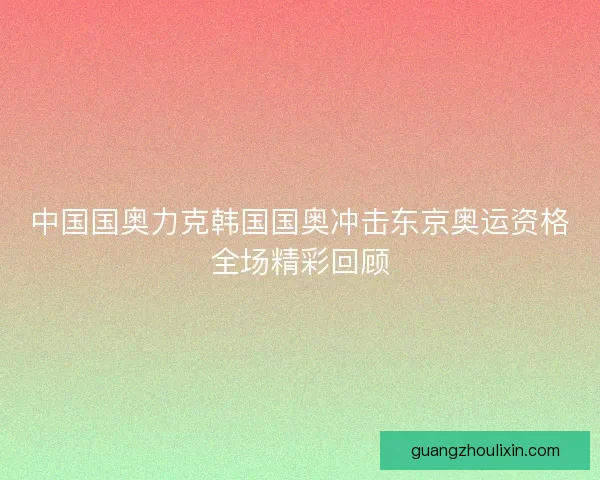 中国国奥力克韩国国奥冲击东京奥运资格全场精彩回顾