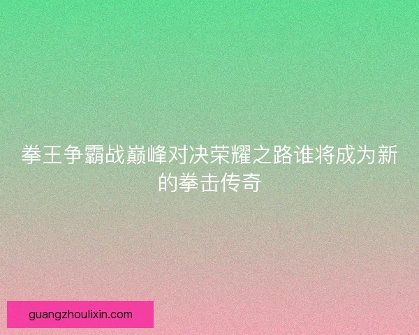 拳王争霸战巅峰对决荣耀之路谁将成为新的拳击传奇