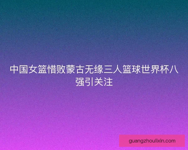 中国女篮惜败蒙古无缘三人篮球世界杯八强引关注
