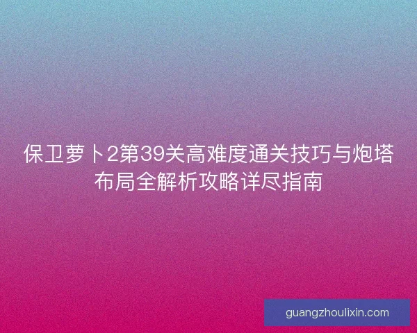 保卫萝卜2第39关高难度通关技巧与炮塔布局全解析攻略详尽指南