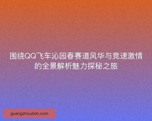 围绕QQ飞车沁园春赛道风华与竞速激情的全景解析魅力探秘之旅