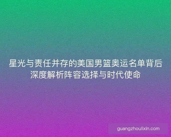 星光与责任并存的美国男篮奥运名单背后深度解析阵容选择与时代使命