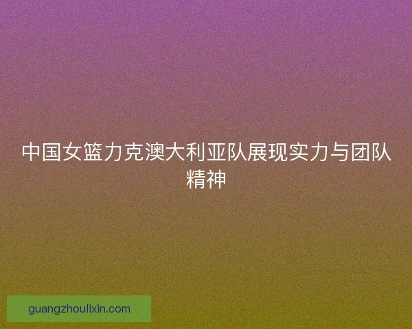 中国女篮力克澳大利亚队展现实力与团队精神
