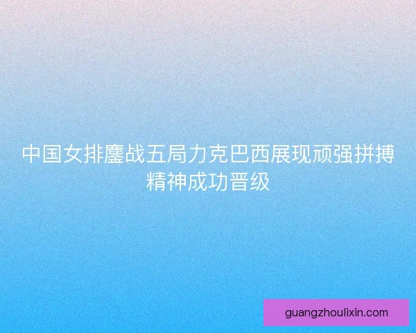 中国女排鏖战五局力克巴西展现顽强拼搏精神成功晋级