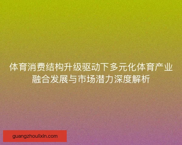 体育消费结构升级驱动下多元化体育产业融合发展与市场潜力深度解析