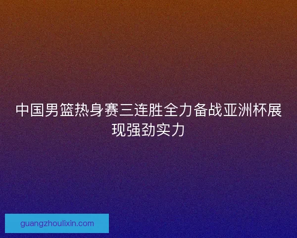 中国男篮热身赛三连胜全力备战亚洲杯展现强劲实力