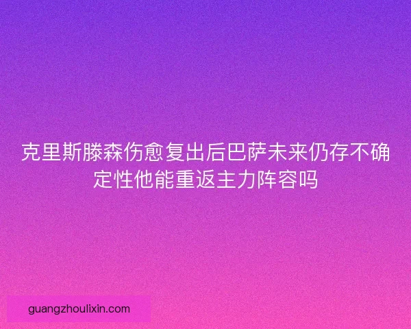 克里斯滕森伤愈复出后巴萨未来仍存不确定性他能重返主力阵容吗