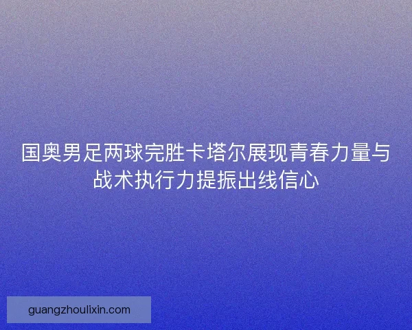 国奥男足两球完胜卡塔尔展现青春力量与战术执行力提振出线信心