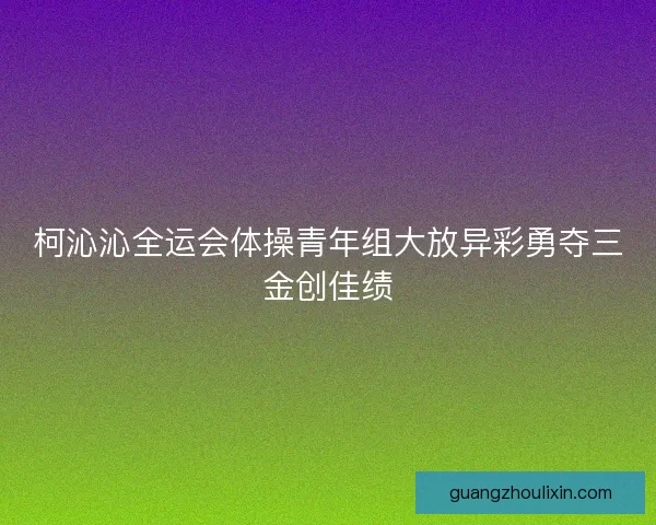柯沁沁全运会体操青年组大放异彩勇夺三金创佳绩