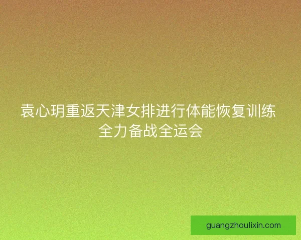 袁心玥重返天津女排进行体能恢复训练 全力备战全运会