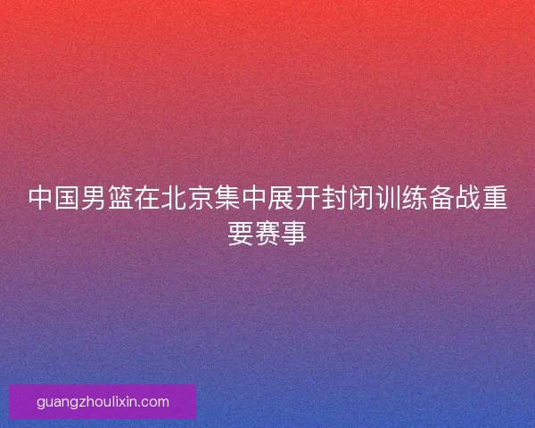 中国男篮在北京集中展开封闭训练备战重要赛事