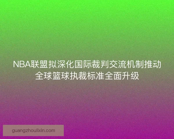 NBA联盟拟深化国际裁判交流机制推动全球篮球执裁标准全面升级