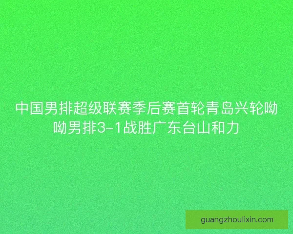 中国男排超级联赛季后赛首轮青岛兴轮呦呦男排3-1战胜广东台山和力